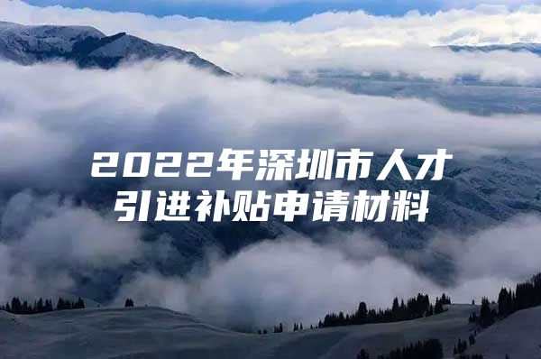 2022年深圳市人才引进补贴申请材料