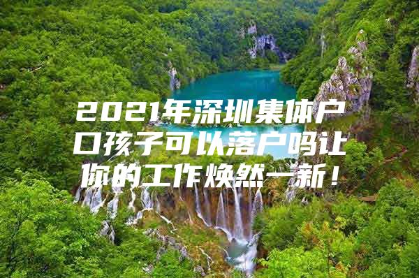 2021年深圳集体户口孩子可以落户吗让你的工作焕然一新！