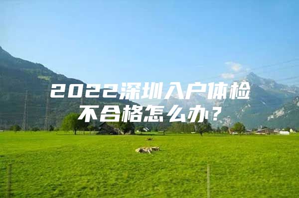 2022深圳入户体检不合格怎么办？