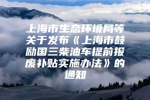 上海市生态环境局等关于发布《上海市鼓励国三柴油车提前报废补贴实施办法》的通知