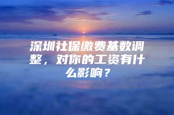 深圳社保缴费基数调整，对你的工资有什么影响？