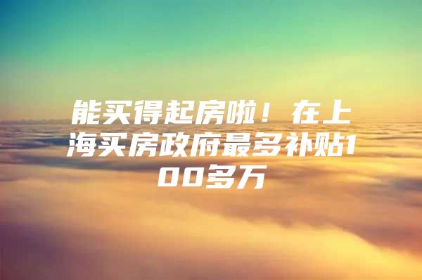 能买得起房啦！在上海买房政府最多补贴100多万