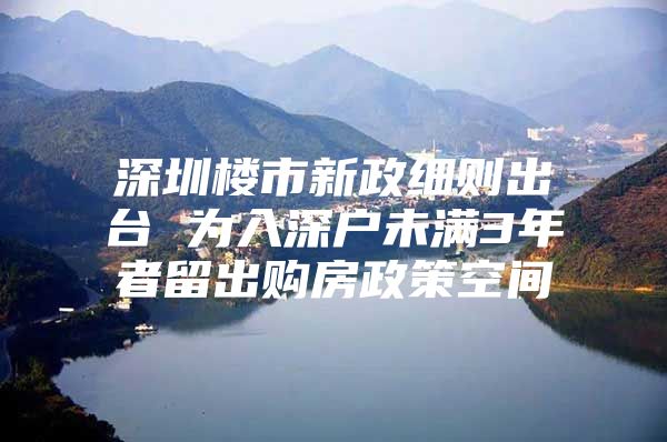 深圳楼市新政细则出台 为入深户未满3年者留出购房政策空间