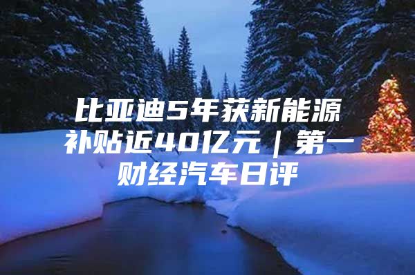 比亚迪5年获新能源补贴近40亿元｜第一财经汽车日评