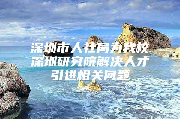 深圳市人社局为我校深圳研究院解决人才引进相关问题