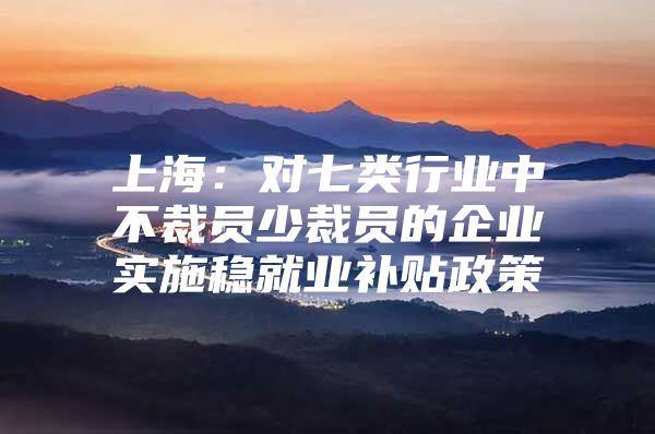 上海：对七类行业中不裁员少裁员的企业实施稳就业补贴政策