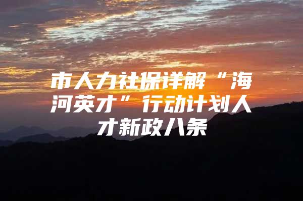 市人力社保详解“海河英才”行动计划人才新政八条