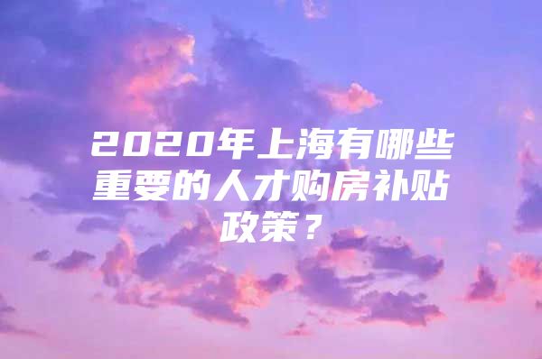 2020年上海有哪些重要的人才购房补贴政策？