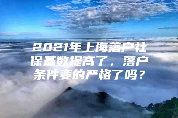 2021年上海落户社保基数提高了，落户条件变的严格了吗？