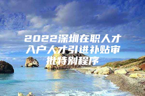 2022深圳在职人才入户人才引进补贴审批特别程序