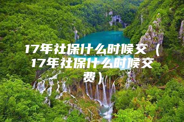 17年社保什么时候交（17年社保什么时候交费）