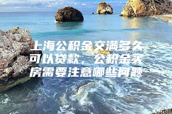 上海公积金交满多久可以贷款，公积金买房需要注意哪些问题