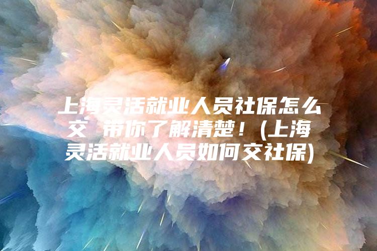 上海灵活就业人员社保怎么交 带你了解清楚！(上海灵活就业人员如何交社保)