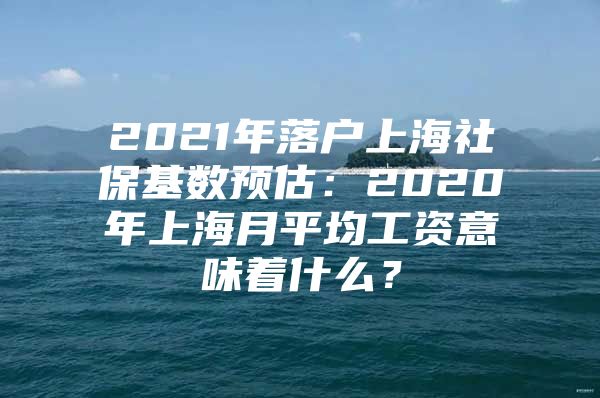 2021年落户上海社保基数预估：2020年上海月平均工资意味着什么？