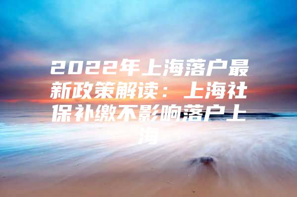 2022年上海落户最新政策解读：上海社保补缴不影响落户上海