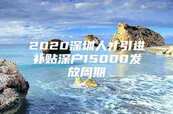 2020深圳人才引进补贴深户15000发放周期