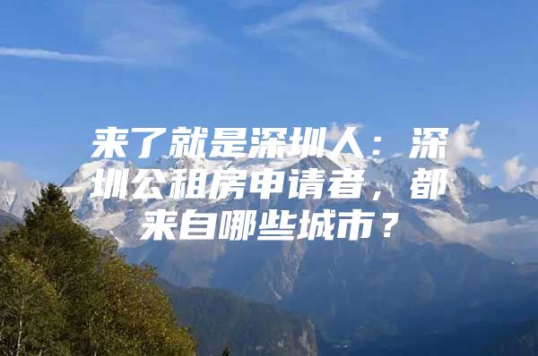 来了就是深圳人：深圳公租房申请者，都来自哪些城市？