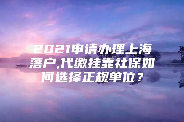 2021申请办理上海落户,代缴挂靠社保如何选择正规单位？