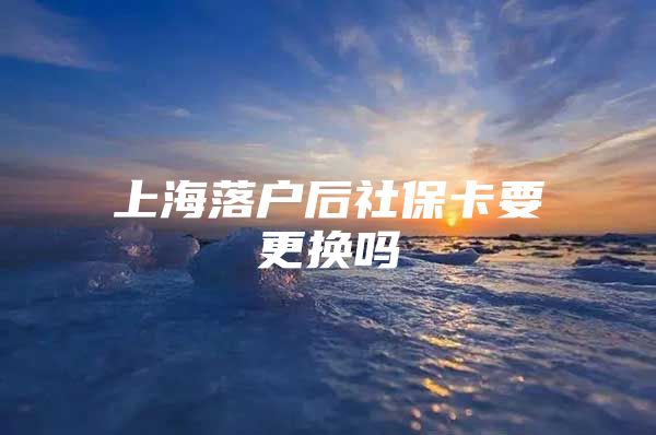 上海落户后社保卡要更换吗