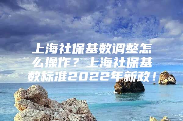 上海社保基数调整怎么操作？上海社保基数标准2022年新政！