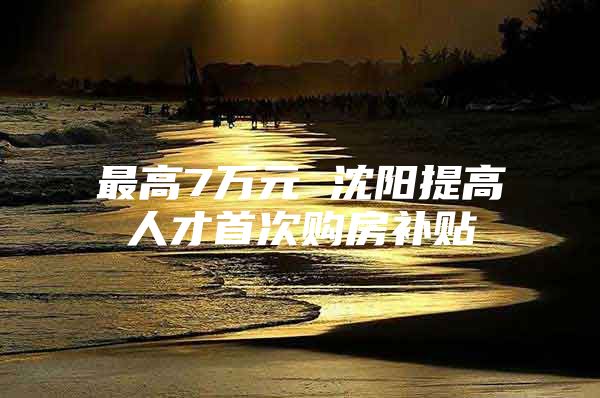 最高7万元 沈阳提高人才首次购房补贴