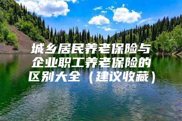 城乡居民养老保险与企业职工养老保险的区别大全（建议收藏）