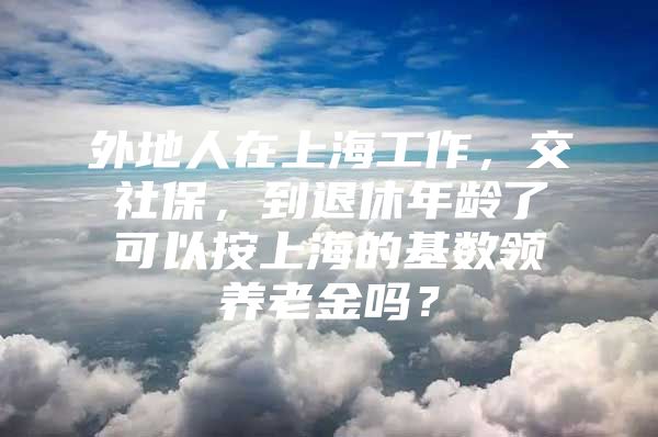 外地人在上海工作，交社保，到退休年龄了可以按上海的基数领养老金吗？