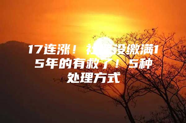 17连涨！社保没缴满15年的有救了！5种处理方式