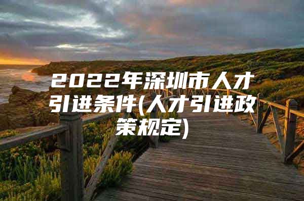 2022年深圳市人才引进条件(人才引进政策规定)