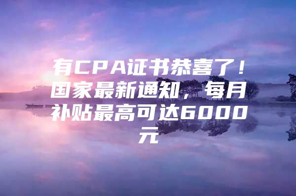 有CPA证书恭喜了！国家最新通知，每月补贴最高可达6000元