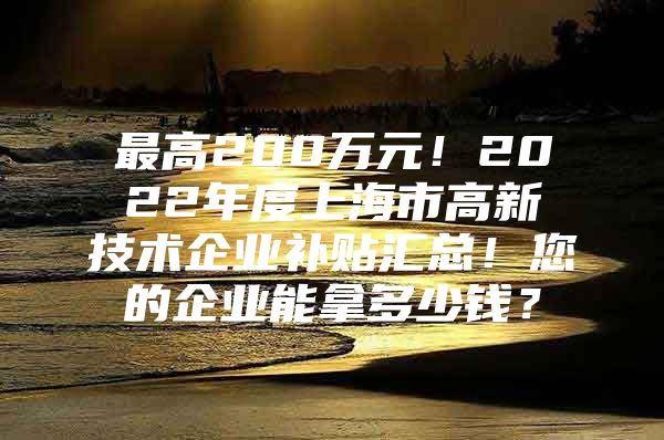 最高200万元！2022年度上海市高新技术企业补贴汇总！您的企业能拿多少钱？