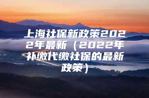 上海社保新政策2022年最新（2022年补缴代缴社保的最新政策）