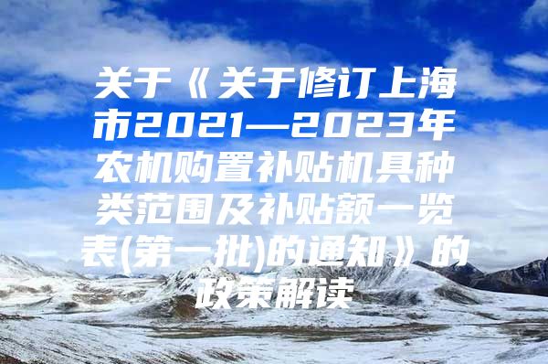 关于《关于修订上海市2021—2023年农机购置补贴机具种类范围及补贴额一览表(第一批)的通知》的政策解读