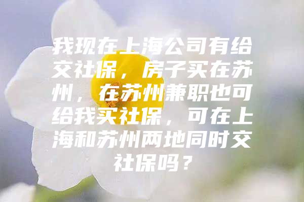 我现在上海公司有给交社保，房子买在苏州，在苏州兼职也可给我买社保，可在上海和苏州两地同时交社保吗？