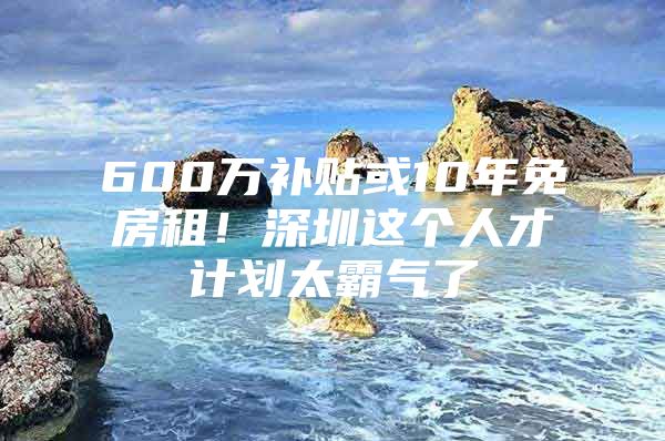 600万补贴或10年免房租！深圳这个人才计划太霸气了