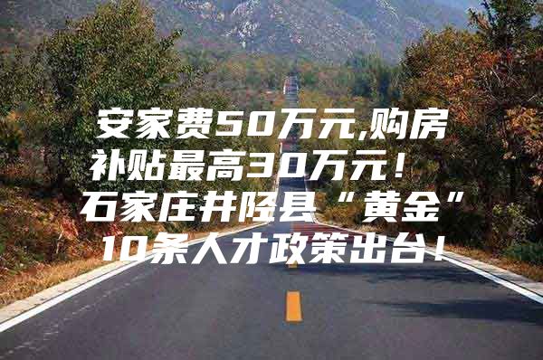 安家费50万元,购房补贴最高30万元！ 石家庄井陉县“黄金”10条人才政策出台！