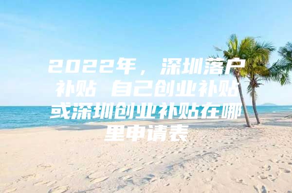 2022年，深圳落户补贴 自己创业补贴或深圳创业补贴在哪里申请表