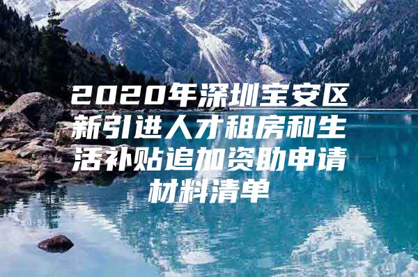 2020年深圳宝安区新引进人才租房和生活补贴追加资助申请材料清单