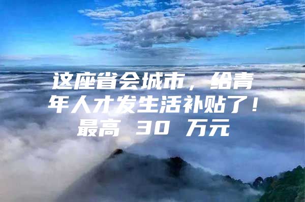 这座省会城市，给青年人才发生活补贴了！最高 30 万元