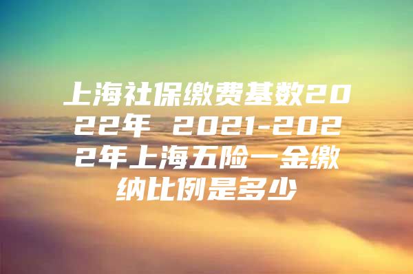 上海社保缴费基数2022年 2021-2022年上海五险一金缴纳比例是多少