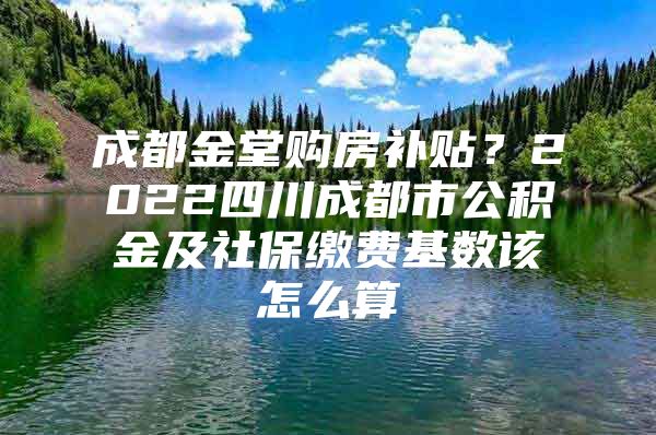 成都金堂购房补贴？2022四川成都市公积金及社保缴费基数该怎么算