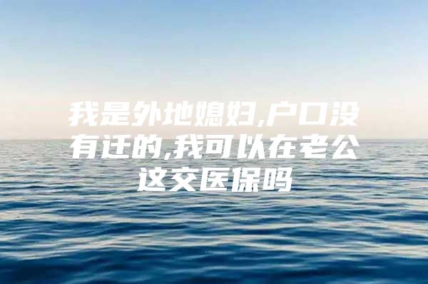 我是外地媳妇,户口没有迁的,我可以在老公这交医保吗