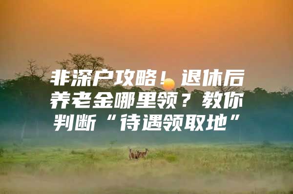 非深户攻略！退休后养老金哪里领？教你判断“待遇领取地”