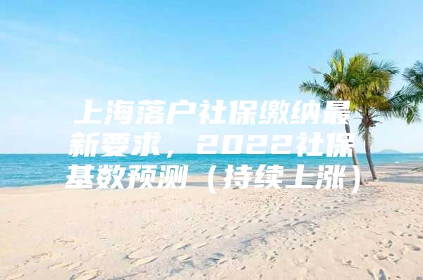 上海落户社保缴纳最新要求，2022社保基数预测（持续上涨）