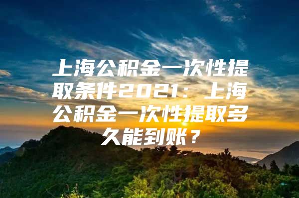 上海公积金一次性提取条件2021：上海公积金一次性提取多久能到账？