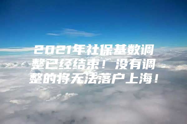 2021年社保基数调整已经结束！没有调整的将无法落户上海！