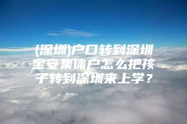 (深圳)户口转到深圳宝安集体户怎么把孩子转到深圳来上学？