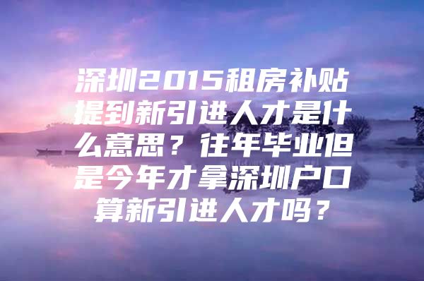 深圳2015租房补贴提到新引进人才是什么意思？往年毕业但是今年才拿深圳户口算新引进人才吗？