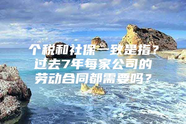 个税和社保一致是指？过去7年每家公司的劳动合同都需要吗？