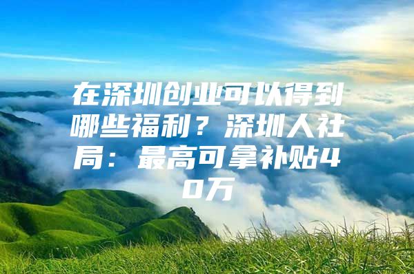 在深圳创业可以得到哪些福利？深圳人社局：最高可拿补贴40万